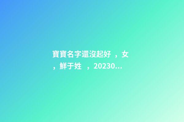 寶寶名字還沒起好，女，鮮于姓，2023.03.22 23:46要八字！